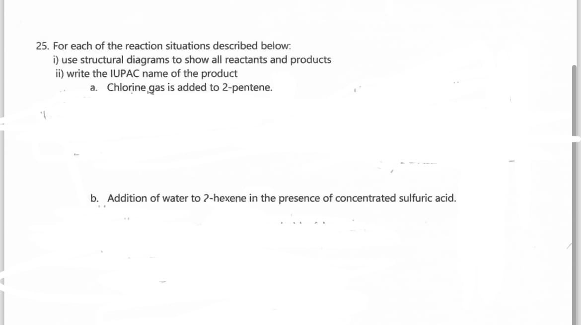 25. For each of the reaction situations described below:
i) use structural diagrams to show all reactants and products
ii) write the IUPAC name of the product
a. Chlorine gas is added to 2-pentene.
b. Addition of water to 2-hexene in the presence of concentrated sulfuric acid.