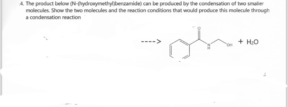 4. The product below (N-(hydroxymethyl)benzamide) can be produced by the condensation of two smaller
molecules. Show the two molecules and the reaction conditions that would produce this molecule through
a condensation reaction
+ H₂O
OH
S