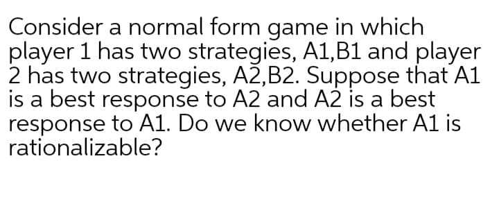 Consider a normal form game in which
player 1 has two strategies, A1,B1 and player
2 has two strategies, A2,B2. Suppose that A1
is a best response to A2 and A2 is a best
response to A1. Do we know whether A1 is
rationalizable?
