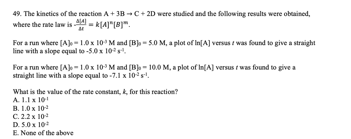 49. The kinetics of the reaction A + 3B → C + 2D were studied and the following results were obtained,
where the rate law is
At
A[A]
= k[A]"[B]m.
For a run where [A]o = 1.0 x 10-3 M and [B]o = 5.0 M, a plot of In[A] versus t was found to give a straight
line with a slope equal to -5.0 x 10-2 s-l.
For a run where [A]o= 1.0 x 10-3 M and [B]o = 10.0 M, a plot of In[A] versus t was found to give a
straight line with a slope equal to -7.1 x 10-2 s-l.
What is the value of the rate constant, k, for this reaction?
A. 1.1 x 10-1
В. 1.0 х 10-2
С. 2.2 х 10-2
D. 5.0 x 10-2
E. None of the above
