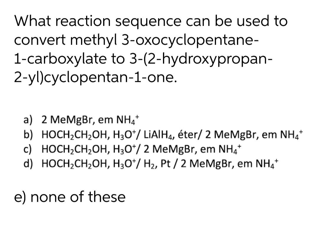What reaction sequence can be used to
convert methyl 3-oxocyclopentane-
1-carboxylate to 3-(2-hydroxypropan-
2-yl)cyclopentan-1-one.
a) 2 MeMgBr, em NH,*
b) HOCH¿CH2OH, H30*/ LIAIH4, éter/ 2 MeMgBr, em NH,*
c) HOCH2CH,OH, H3O*/ 2 MeMgBr, em NH,*
d) HOCH,CH2OH, H30*/ H2, Pt / 2 MeMgBr, em NH,*
e) none of these
