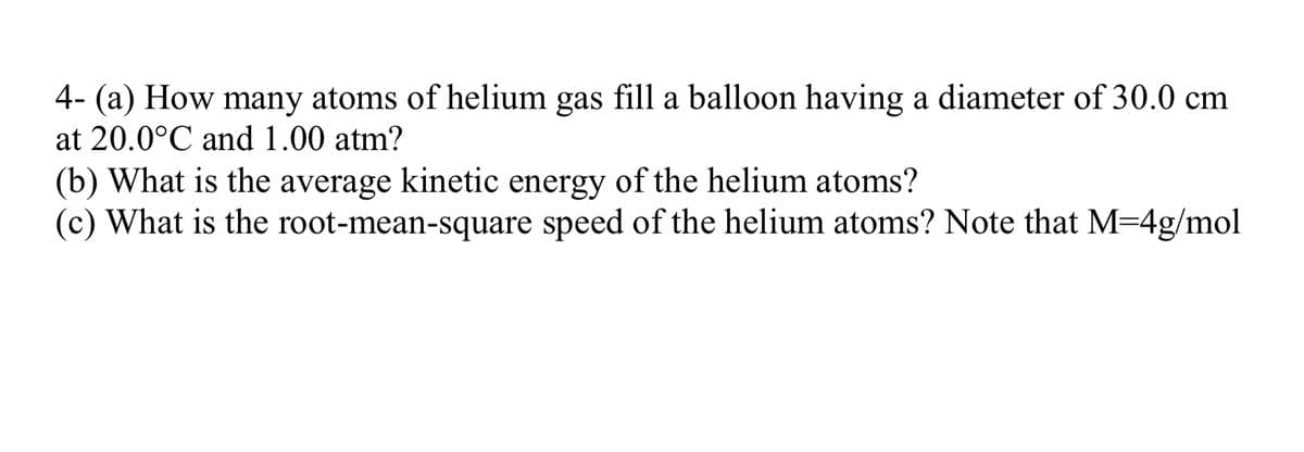 4- (a) How many atoms of helium gas fill a balloon having a diameter of 30.0 cm
at 20.0°C and 1.00 atm?
(b) What is the average kinetic energy of the helium atoms?
(c) What is the root-mean-square speed of the helium atoms? Note that M=4g/mol

