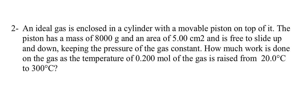 2- An ideal gas is enclosed in a cylinder with a movable piston on top of it. The
piston has a mass of 8000 g and an area of 5.00 cm2 and is free to slide
and down, keeping the pressure of the gas constant. How much work is done
on the gas as the temperature of 0.200 mol of the gas is raised from 20.0°C
up
to 300°C?
