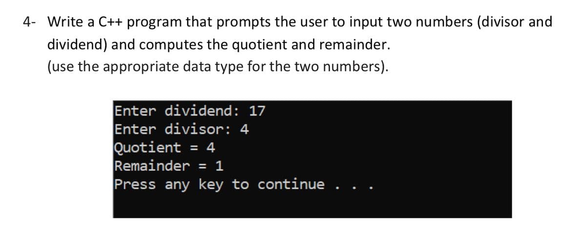 4- Write a C++ program that prompts the user to input two numbers (divisor and
dividend) and computes the quotient and remainder.
(use the appropriate data type for the two numbers).
Enter dividend: 17
Enter divisor: 4
Quotient = 4
= 1
Remainder
Press any key to continue .
