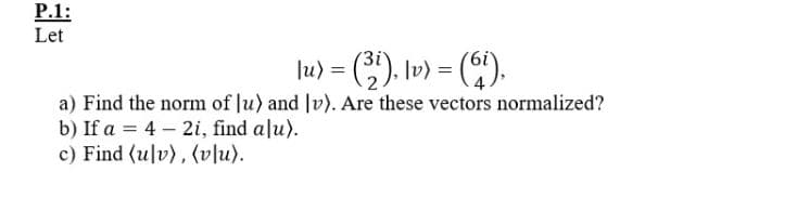 P.1:
Let
lu) = (3). l») = ().
a) Find the norm of Ju) and |v). Are these vectors normalized?
b) If a = 4 – 2i, find alu).
c) Find (ulv), (vlu).
