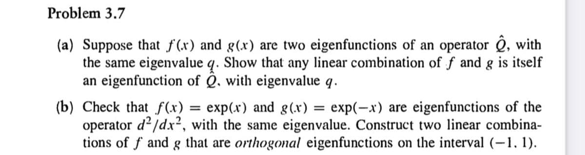 Problem 3.7
(a) Suppose that f(x) and g(x) are two eigenfunctions of an operator Q, with
the same eigenvalue q. Show that any linear combination of f and g is itself
an eigenfunction of Q. with eigenvalue q.
(b) Check that f(x) = exp(x) and g(x) = exp(-x) are eigenfunctions of the
operator d?/dx², with the same eigenvalue. Construct two linear combina-
tions of f and g that are orthogonal eigenfunctions on the interval (-1, 1).
