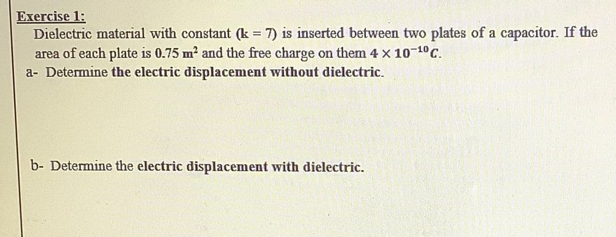 Exercise 1:
Dielectric material with constant (k = 7) is inserted between two plates of a capacitor. If the
area of each plate is 0.75 m? and the free charge on them 4 x 10 10C.
a- Determine the electric displacement without dielectric.
b- Determine the electric displacement with dielectric.
