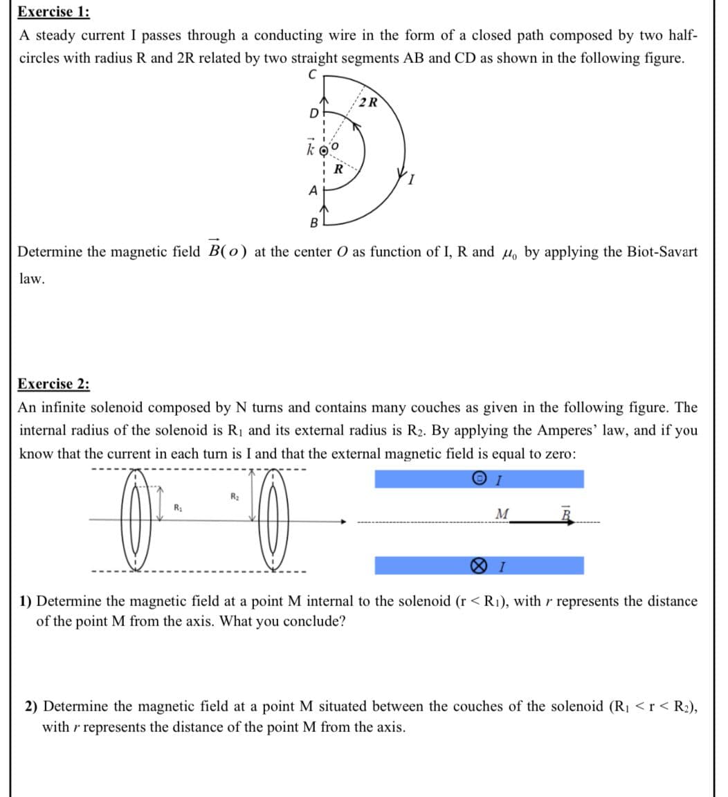 Exercise 1:
A steady current I passes through a conducting wire in the form of a closed path composed by two half-
circles with radius R and 2R related by two straight segments AB and CD as shown in the following figure.
2R
R
A
B
Determine the magnetic field B(0) at the center O as function of I, R and Ho by applying the Biot-Savart
law.
Exercise 2:
An infinite solenoid composed by N turns and contains many couches as given in the following figure. The
internal radius of the solenoid is R1 and its external radius is R2. By applying the Amperes' law, and if you
know that the current in each turn is I and that the external magnetic field is equal to zero:
R2
M
1) Determine the magnetic field at a point M internal to the solenoid (r < R1), with r represents the distance
of the point M from the axis. What you conclude?
2) Determine the magnetic field at a point M situated between the couches of the solenoid (R1 <r< R2),
with r represents the distance of the point M from the axis.
