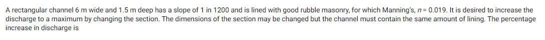 A rectangular channel 6 m wide and 1.5 m deep has a slope of 1 in 1200 and is lined with good rubble masonry, for which Manning's, n = 0.019. It is desired to increase the
discharge to a maximum by changing the section. The dimensions of the section may be changed but the channel must contain the same amount of lining. The percentage
increase in discharge is
