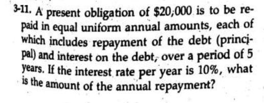 S11. A present obligation of $20;000 is to be re-
paid in equal uniform annual amounts, each of
which includes repayment of the debt (princi-
pal) and interest on the debt, over a period of 5
years. If the interest rate per year is 10%, what
is the amount of the annual repayment?
