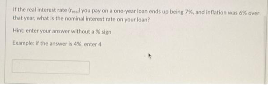 If the real interest rate (rreal) you pay on a one-year loan ends up being 7%, and inflation was 6% over
that year, what is the nominal interest rate on your loan?
Hint: enter your answer without a % sign
Example: if the answer is 4%, enter 4
