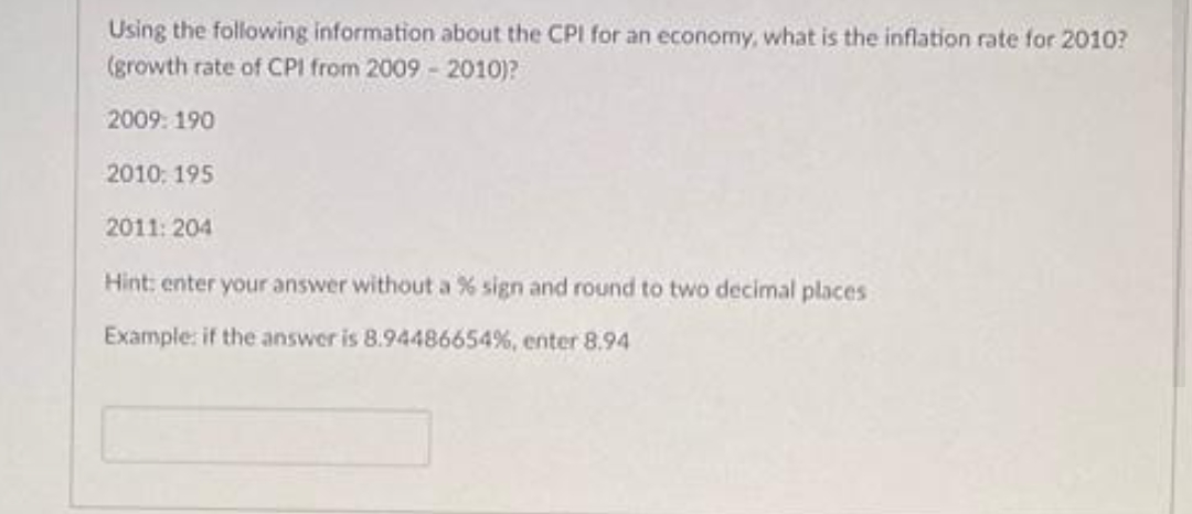 Using the following information about the CPI for an economy, what is the inflation rate for 2010?
(growth rate of CPI from 2009 - 2010)?
2009: 190
2010: 195
2011: 204
Hint: enter your answer without a % sign and round to two decimal places
Example: if the answer is 8.94486654%, enter 8.94
