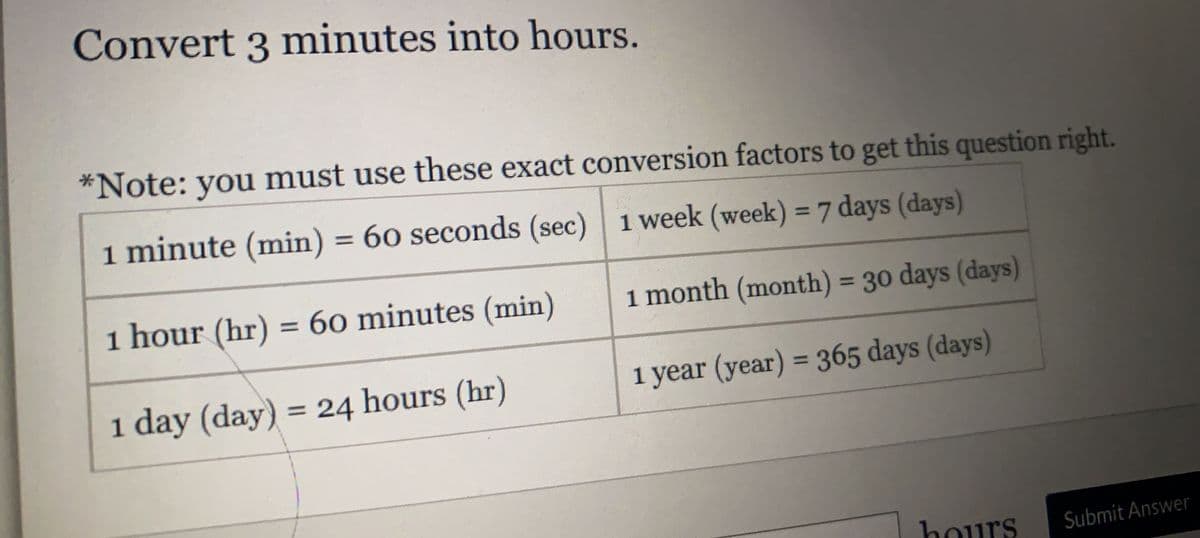 Convert 3 minutes into hours.
*Note: you must use these exact conversion factors to get this question right.
1 minute (min) = 60 seconds (sec) 1 week (week) = 7 days (days)
%3D
%3D
1 hour (hr) = 60 minutes (min)
i month (month) = 30 days (days)
%3D
1 year (year) = 365 days (days)
%3D
1 day (day) = 24 hours (hr)
%3D
hours
Submit Answer
