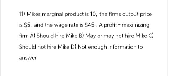 11) Mikes marginal product is 10, the firms output price
is $5, and the wage rate is $45. A profit-maximizing
firm A) Should hire Mike B) May or may not hire Mike C)
Should not hire Mike D) Not enough information to
answer