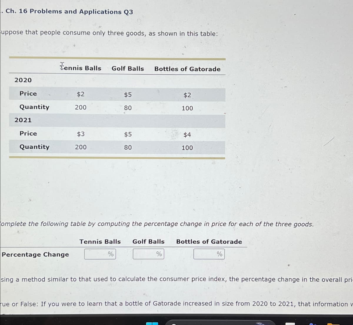 . Ch. 16 Problems and Applications Q3
uppose that people consume only three goods, as shown in this table:
Tennis Balls Golf Balls Bottles of Gatorade
2020
Price
$2
$5
$2
Quantity
200
80
100
2021
Price
$3
$5
$4
Quantity
200
80
100
omplete the following table by computing the percentage change in price for each of the three goods.
Tennis Balls Golf Balls
Bottles of Gatorade
Percentage Change
%
%
%
sing a method similar to that used to calculate the consumer price index, the percentage change in the overall pri
rue or False: If you were to learn that a bottle of Gatorade increased in size from 2020 to 2021, that information w