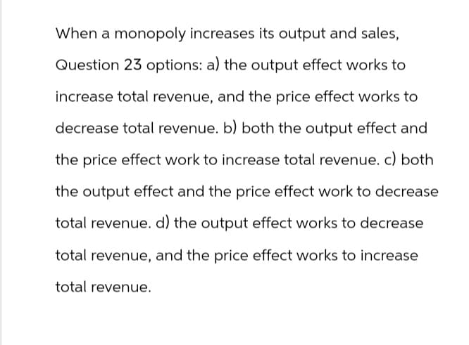 When a monopoly increases its output and sales,
Question 23 options: a) the output effect works to
increase total revenue, and the price effect works to
decrease total revenue. b) both the output effect and
the price effect work to increase total revenue. c) both
the output effect and the price effect work to decrease
total revenue. d) the output effect works to decrease
total revenue, and the price effect works to increase
total revenue.