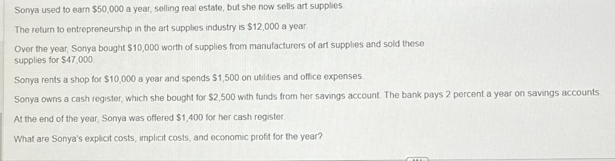 Sonya used to earn $50,000 a year, selling real estate, but she now sells art supplies.
The return to entrepreneurship in the art supplies industry is $12,000 a year.
Over the year, Sonya bought $10,000 worth of supplies from manufacturers of art supplies and sold these
supplies for $47,000
Sonya rents a shop for $10,000 a year and spends $1,500 on utilities and office expenses.
Sonya owns a cash register, which she bought for $2,500 with funds from her savings account. The bank pays 2 percent a year on savings accounts.
At the end of the year, Sonya was offered $1,400 for her cash register.
What are Sonya's explicit costs, implicit costs, and economic profit for the year?