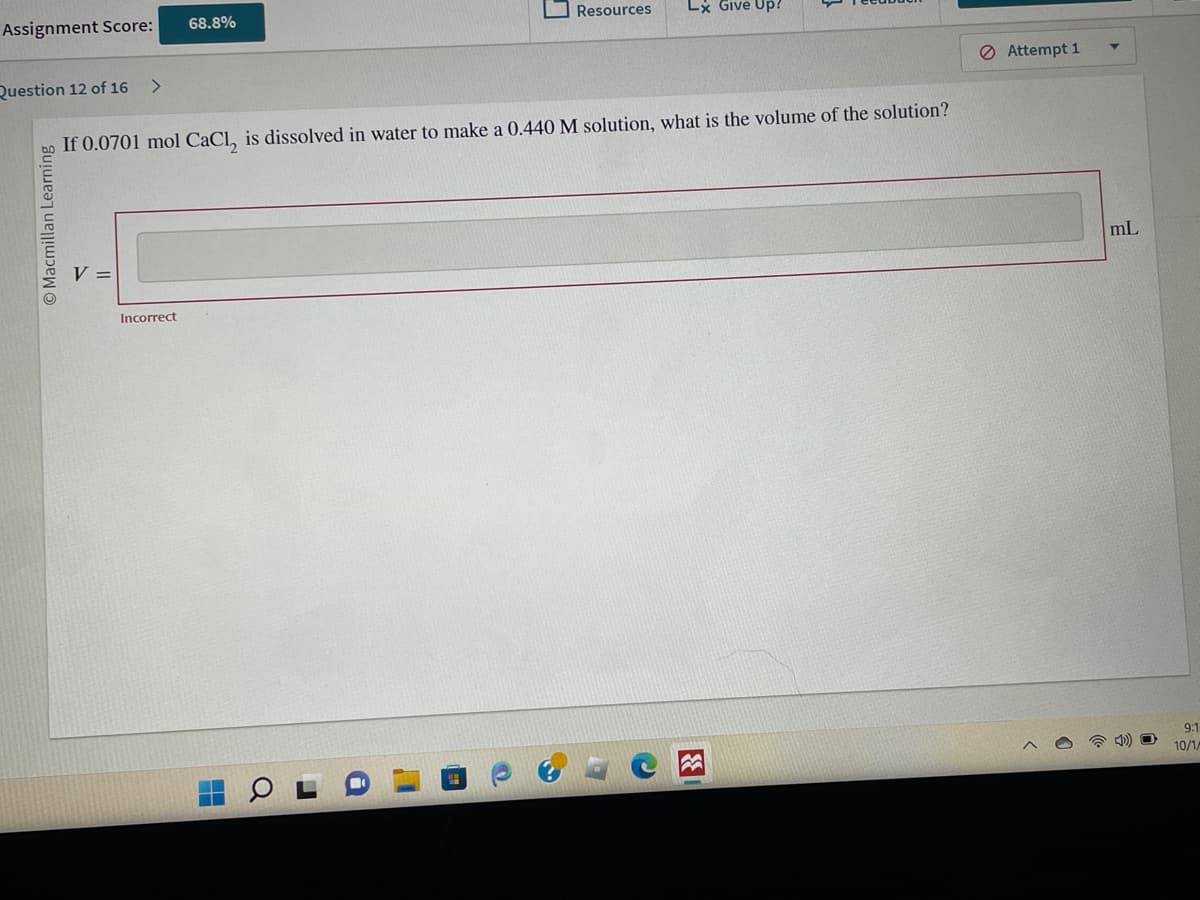 Assignment Score:
Question 12 of 16 >
Macmillan Learning
V =
68.8%
If 0.0701 mol CaCl, is dissolved in water to make a 0.440 M solution, what is the volume of the solution?
Incorrect
Resources Lx Give Up?
C
3
Attempt 1
mL
9:1
10/1/