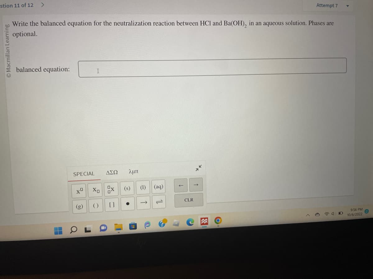 stion 11 of 12 >
O Macmillan Learning
Write the balanced equation for the neutralization reaction between HCl and Ba(OH), in an aqueous solution. Phases are
optional.
balanced equation:
SPECIAL
TO
I
Xº X₁ X
r
ΔΣΩ λμπ
(s)
[]
()
A
1
●
(1) (aq)
->>
@
11
↑
CLR
3
Attempt 7
O
9:56 PM
10/6/2022
2