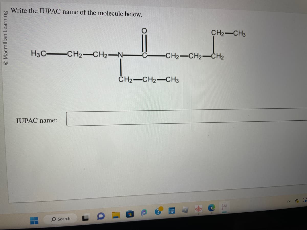 O Macmillan Learning
Write the IUPAC name of the molecule below.
H3C-CH2-CH2-N-
IUPAC name:
H
O Search
CH₂ CH3
-CH2-CH2-CH₂
CH2-CH2-CH3
9.1