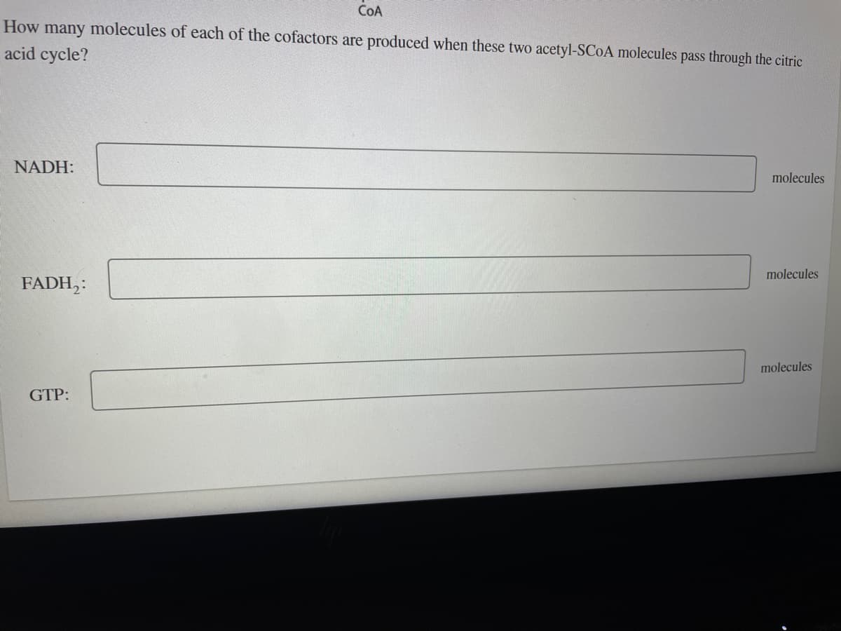 COA
How many molecules of each of the cofactors are produced when these two acetyl-SCOA molecules pass through the citric
acid cycle?
NADH:
FADH₂:
GTP:
molecules
molecules
molecules