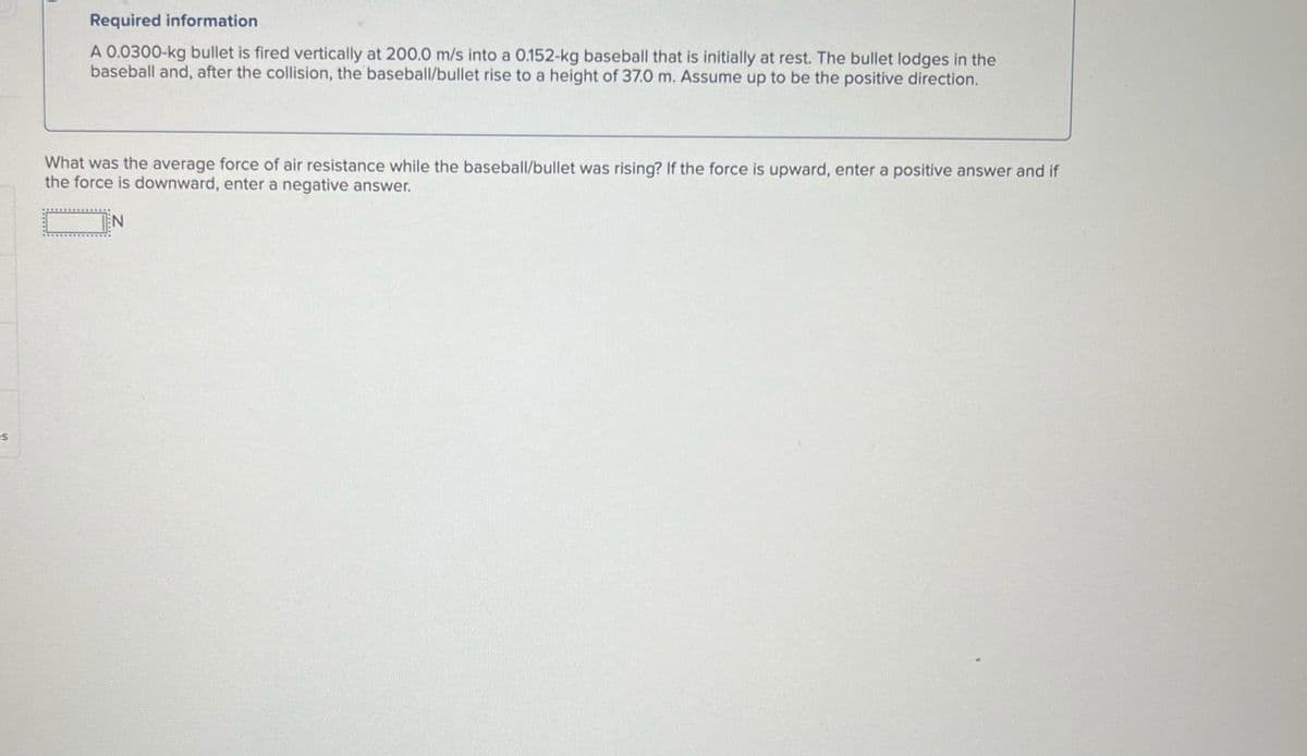 es
Required information
A 0.0300-kg bullet is fired vertically at 200.0 m/s into a 0.152-kg baseball that is initially at rest. The bullet lodges in the
baseball and, after the collision, the baseball/bullet rise to a height of 37.0 m. Assume up to be the positive direction.
What was the average force of air resistance while the baseball/bullet was rising? If the force is upward, enter a positive answer and if
the force is downward, enter a negative answer.
N