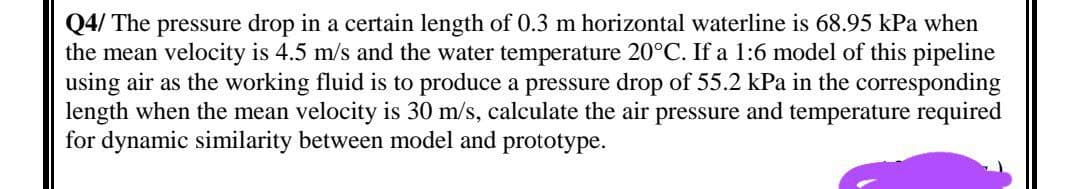 Q4/ The pressure drop in a certain length of 0.3 m horizontal waterline is 68.95 kPa when
the mean velocity is 4.5 m/s and the water temperature 20°C. If a 1:6 model of this pipeline
using air as the working fluid is to produce a pressure drop of 55.2 kPa in the corresponding
length when the mean velocity is 30 m/s, calculate the air pressure and temperature required
for dynamic similarity between model and prototype.
