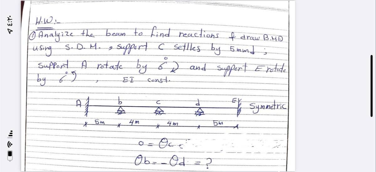 ٤:٢٠
٥
H-W:
Ⓒ Analyze the
0
using
S. D. M.
Support
by 69
beam to find reactions of draw B.M.D
support C settles by 5mmd ;
O
by 62 and support Eratode
EL ..const..
C
Ef Symmetric
€
4m
O=OC ²²
Ob - Od = ?
A rotate by
7
Af
*
5m
b
.
*
4m
5m