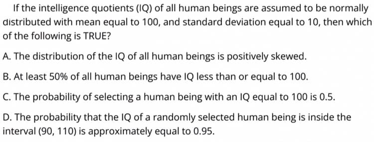 If the intelligence quotients (IQ) of all human beings are assumed to be normally
distributed with mean equal to 100, and standard deviation equal to 10, then which
of the following is TRUE?
A. The distribution of the IQ of all human beings is positively skewed.
B. At least 50% of all human beings have IQ less than or equal to 100.
C. The probability of selecting a human being with an IQ equal to 100 is 0.5.
D. The probability that the IQ of a randomly selected human being is inside the
interval (90, 110) is approximately equal to 0.95.