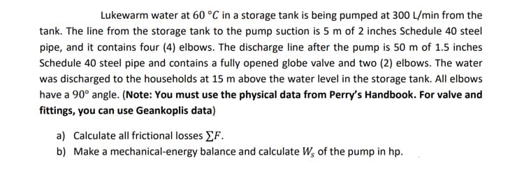 Lukewarm water at 60 °C in a storage tank is being pumped at 300 L/min from the
tank. The line from the storage tank to the pump suction is 5 m of 2 inches Schedule 40 steel
pipe, and it contains four (4) elbows. The discharge line after the pump is 50 m of 1.5 inches
Schedule 40 steel pipe and contains a fully opened globe valve and two (2) elbows. The water
was discharged to the households at 15 m above the water level in the storage tank. All elbows
have a 90° angle. (Note: You must use the physical data from Perry's Handbook. For valve and
fittings, you can use Geankoplis data)
a) Calculate all frictional losses F.
b) Make a mechanical-energy balance and calculate Ws of the pump in hp.