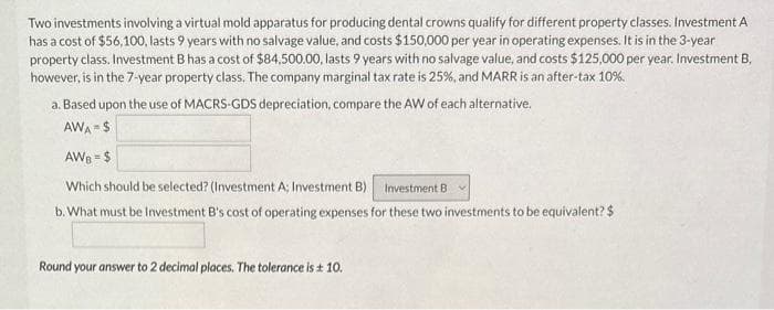 Two investments involving a virtual mold apparatus for producing dental crowns qualify for different property classes. Investment A
has a cost of $56,100, lasts 9 years with no salvage value, and costs $150,000 per year in operating expenses. It is in the 3-year
property class. Investment B has a cost of $84,500.00, lasts 9 years with no salvage value, and costs $125,000 per year. Investment B,
however, is in the 7-year property class. The company marginal tax rate is 25%, and MARR is an after-tax 10%.
a. Based upon the use of MACRS-GDS depreciation, compare the AW of each alternative.
AWA=$
AWB = $
Which should be selected? (Investment A; Investment B) Investment B
b. What must be Investment B's cost of operating expenses for these two investments to be equivalent? $
Round your answer to 2 decimal places. The tolerance is ± 10.