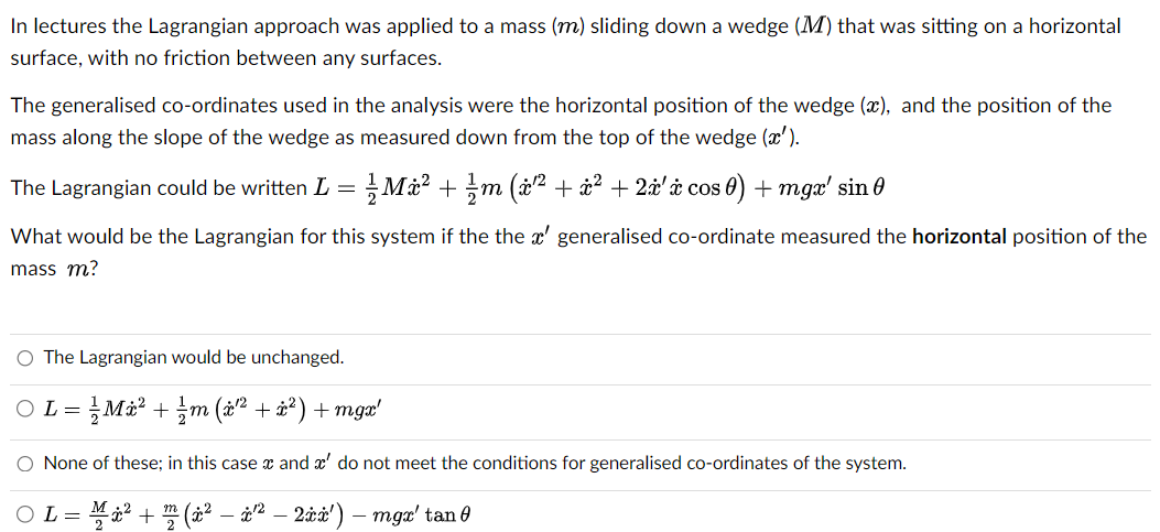 In lectures the Lagrangian approach was applied to a mass (m) sliding down a wedge (M) that was sitting on a horizontal
surface, with no friction between any surfaces.
The generalised co-ordinates used in the analysis were the horizontal position of the wedge (x), and the position of the
mass along the slope of the wedge as measured down from the top of the wedge (x').
The Lagrangian could be written L =
M² + m (ï¹² + x² + 2ï'ï cos 0) + mgx' sin
What would be the Lagrangian for this system if the the x' generalised co-ordinate measured the horizontal position of the
mass m?
O The Lagrangian would be unchanged.
OL= = ²/ Mi² + ¼½ m (x²¹² + x²) +mgx'
O None of these; in this case x and a' do not meet the conditions for generalised co-ordinates of the system.
○ L = M² + ¹² (x² – †¹² — 2ïï¹) mge tang