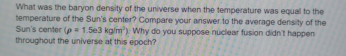 What was the baryon density of the universe when the temperature was equal to the
temperature of the Sun's center? Compare your answer to the average density of the
Sun's center (p = 1.5e3 kg/m³). Why do you suppose nuclear fusion didn't happen
throughout the universe at this epoch?