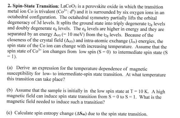 2. Spin-State Transition: LaCoO3 is a perovskite oxide in which the transition
metal ion Co is trivalent (Co³+: d) and it is surrounded by six oxygen ions in an
octahedral configuration. The octahedral symmetry partially lifts the orbital
degeneracy of 3d levels. It splits the ground state into triply degenerate t2g levels
and doubly degenerate eg levels. The eg levels are higher in energy and they are
separated by an energy Acry (= 10 meV) from the t2g levels. Because of the
closeness of the crystal field (Acry) and intra-atomic exchange (Jex) energies, the
spin state of the Co ion can change with increasing temperature. Assume that the
spin state of Co³+ ion changes from low spin (S = 0) to intermediate spin state (S
= 1).
(a) Derive an expression for the temperature dependence of magnetic
susceptibility for low- to intermediate-spin state transition. At what temperature
this transition can take place?
(b) Assume that the sample is initially in the low spin state at T = 10 K. A high
magnetic field can induce spin state transition from S = 0 to S= 1. What is the
magnetic field needed to induce such a transition?
(c) Calculate spin entropy change (ASm) due to the spin state transition.