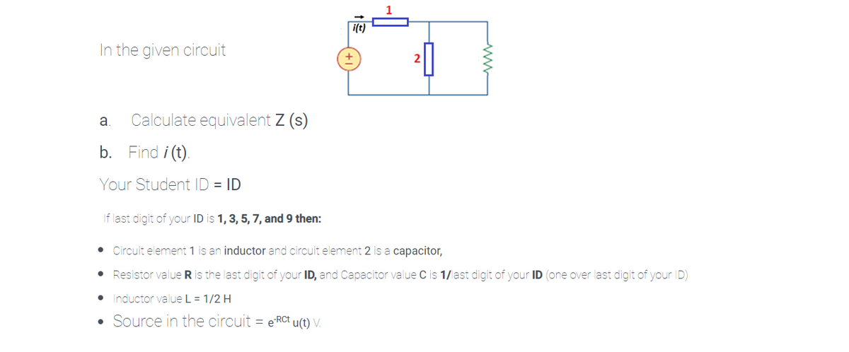 i(t)
In the given circuit
Calculate equivalent Z (s)
a
b.
Find i (t).
Your Student ID = ID
If last digit of your ID is 1, 3, 5, 7, and 9 then:
• Circuit element 1 is an inductor and circuit element 2 is a capacitor,
Resistor value R is the last digit of your ID, and Capacitor value C is 1/last digit of your ID (one over last digit of your ID)
Inductor value L = 1/2 H
• Source in the circuit = e RCt u(t) V.
ww
