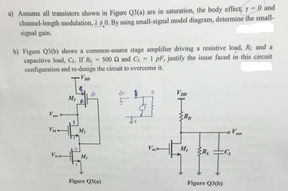 a) Assume all transistors shown in Figure Q3(a) are in saturation, the body effect, y 0 and
channel-length modulation, 2 0. By using small-signal model diagram, determine the small-
signal gain.
b) Figure Q3(b) shows a common-source stage amplifier driving a resistive load, R. and a
capacitive load, Cl. If RL = 500 2 and CL 1 pF, justify the issue faced in this circuit
configuration and re-design the circuit to overcome it.
DD
VDD
M3
Vout -
V1
M2
Vino
M, ŽRL
Vin o-
M1
Figure Q3(a)
Figure Q3(b)

