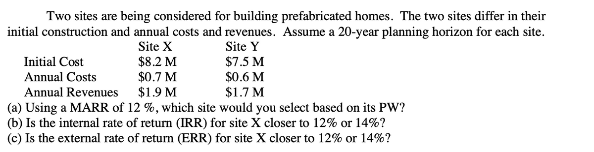 Two sites are being considered for building prefabricated homes. The two sites differ in their
initial construction and annual costs and revenues. Assume a 20-year planning horizon for each site.
Site X
Site Y
$8.2 M
$7.5 M
Initial Cost
Annual Costs
$0.7 M
$0.6 M
Annual Revenues
$1.9 M
$1.7 M
(a) Using a MARR of 12 %, which site would you select based on its PW?
(b) Is the internal rate of return (IRR) for site X closer to 12% or 14%?
(c) Is the external rate of return (ERR) for site X closer to 12% or 14%?