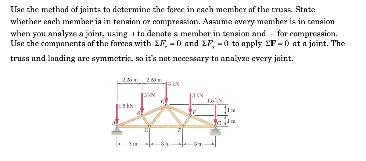 Use the method of joints to determine the force in each member of the truss. State
whether each member is in tension or compression. Assume every member is in tension
when you analyze a joint, using + to denote a member in tension and – for compression.
Use the components of the forces with EF, = 0 and EF = 0 to apply EF = 0 at a joint. The
%3D
y
truss and loading are symmetric, so it's not necessary to analyze every joint.
2.25 m
2.25 m
13 kN
3 kN
13 kN
D
1.5 kN
1.5 kN
В
F
1 m
1 m
E
3 m
3 m
3 m
