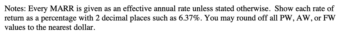 Notes: Every MARR is given as an effective annual rate unless stated otherwise. Show each rate of
return as a percentage with 2 decimal places such as 6.37%. You may round off all PW, AW, or FW
values to the nearest dollar.