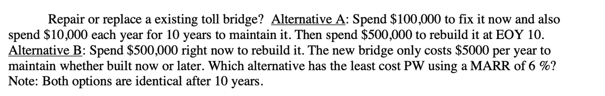 Repair or replace a existing toll bridge? Alternative A: Spend $100,000 to fix it now and also
spend $10,000 each year for 10 years to maintain it. Then spend $500,000 to rebuild it at EOY 10.
Alternative B: Spend $500,000 right now to rebuild it. The new bridge only costs $5000 per year to
maintain whether built now or later. Which alternative has the least cost PW using a MARR of 6 %?
Note: Both options are identical after 10 years.