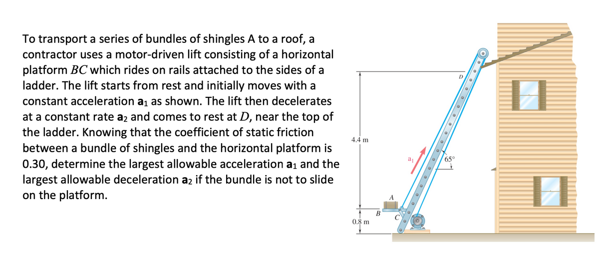 To transport a series of bundles of shingles A to a roof, a
contractor uses a motor-driven lift consisting of a horizontal
platform BC which rides on rails attached to the sides of a
ladder. The lift starts from rest and initially moves with a
D
constant acceleration a1 as shown. The lift then decelerates
at a constant rate a2 and comes to rest at D, near the top of
the ladder. Knowing that the coefficient of static friction
between a bundle of shingles and the horizontal platform is
0.30, determine the largest allowable acceleration a1 and the
largest allowable deceleration az if the bundle is not to slide
on the platform.
4.4 m
65°
A
B
0.8 m
