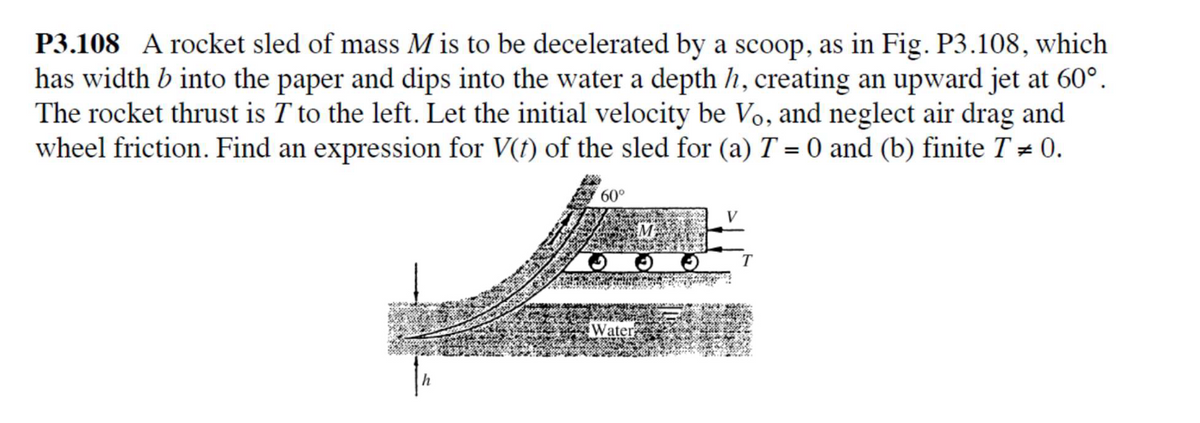 P3.108 A rocket sled of mass M is to be decelerated by a scoop, as in Fig. P3.108, which
has width b into the paper and dips into the water a depth h, creating an upward jet at 60°.
The rocket thrust is T to the left. Let the initial velocity be Vo, and neglect air drag and
wheel friction. Find an expression for V(f) of the sled for (a) T = 0 and (b) finite T # 0.
60°
V
Vater

