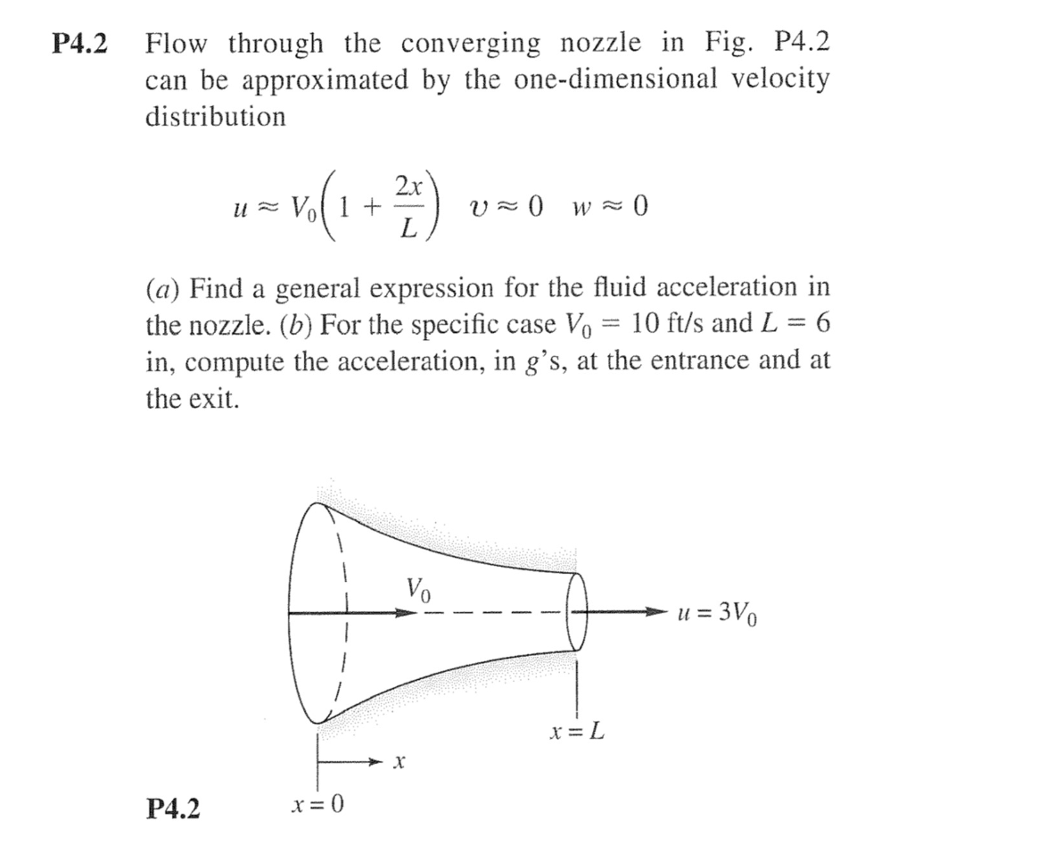 Flow through the converging nozzle in Fig. P4.2
can be approximated by the one-dimensional velocity
Р4.2
distribution
2x
U = Vol 1 +
V - 0 wz
(a) Find a general expression for the fluid acceleration in
the nozzle. (b) For the specific case Vo
in, compute the acceleration, in g's, at the entrance and at
10 ft/s and L = 6
the exit.
Vo
u = 3Vo
* = L
Р4.2
x = 0
