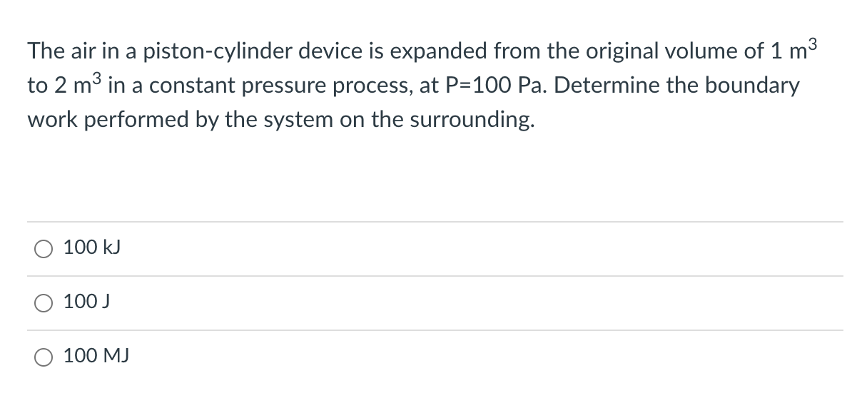 The air in a piston-cylinder device is expanded from the original volume of 1 m3
to 2 m³ in a constant pressure process, at P=100 Pa. Determine the boundary
work performed by the system on the surrounding.
100 kJ
100 J
100 MJ
