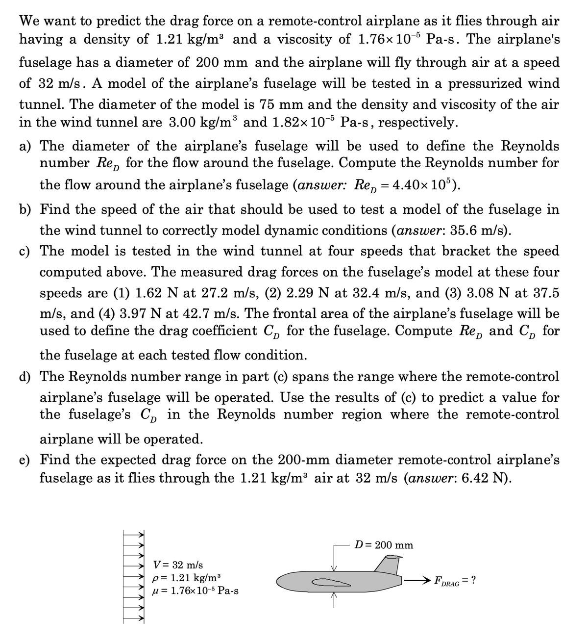 We want to predict the drag force on a remote-control airplane as it flies through air
having a density of 1.21 kg/m³ and a viscosity of 1.76x10- Pa-s. The airplane's
fuselage has a diameter of 200 mm and the airplane will fly through air at a speed
of 32 m/s. A model of the airplane's fuselage will be tested in a pressurized wind
tunnel. The diameter of the model is 75 mm and the density and viscosity of the air
in the wind tunnel are 3.00 kg/m³ and 1.82× 10-5 Pa-s, respectively.
a) The diameter of the airplane's fuselage will be used to define the Reynolds
number Re, for the flow around the fuselage. Compute the Reynolds number for
the flow around the airplane's fuselage (answer: Re, = 4.40x 10').
b) Find the speed of the air that should be used to test a model of the fuselage in
the wind tunnel to correctly model dynamic conditions (answer: 35.6 m/s).
c) The model is tested in the wind tunnel at four speeds that bracket the speed
computed above. The measured drag forces on the fuselage's model at these four
speeds are (1) 1.62 N at 27.2 m/s, (2) 2.29 N at 32.4 m/s, and (3) 3.08 N at 37.5
m/s, and (4) 3.97 N at 42.7 m/s. The frontal area of the airplane's fuselage will be
used to define the drag coefficient C, for the fuselage. Compute Re, and C, for
D
the fuselage at each tested flow condition.
d) The Reynolds number range in part (c) spans the range where the remote-control
airplane's fuselage will be operated. Use the results of (c) to predict a value for
the fuselage's C, in the Reynolds number region where the remote-control
airplane will be operated.
e) Find the expected drag force on the 200-mm diameter remote-control airplane's
fuselage as it flies through the 1.21 kg/m³ air at 32 m/s (answer: 6.42 N).
D= 200 mm
V= 32 m/s
p= 1.21 kg/m³
µ = 1.76×10-5 Pa-s
FDRAG = ?
