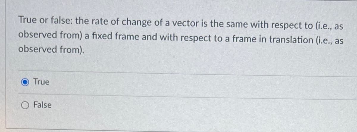 True or false: the rate of change of a vector is the same with respect to (i.e., as
observed from) a fixed frame and with respect to a frame in translation (i.e., as
observed from).
True
O False

