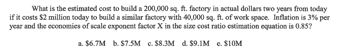 What is the estimated cost to build a 200,000 sq. ft. factory in actual dollars two years from today
if it costs $2 million today to build a similar factory with 40,000 sq. ft. of work space. Inflation is 3% per
year and the economies of scale exponent factor X in the size cost ratio estimation equation is 0.85?
a. $6.7M b. $7.5M c. $8.3M d. $9.1M e. $10M