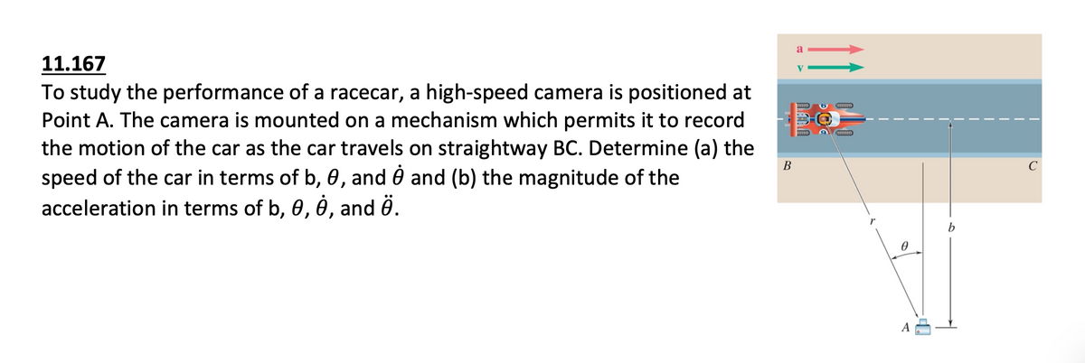 a
11.167
V
To study the performance of a racecar, a high-speed camera is positioned at
Point A. The camera is mounted on a mechanism which permits it to record
the motion of the car as the car travels on straightway BC. Determine (a) the
speed of the car in terms of b, 0, and 0 and (b) the magnitude of the
acceleration in terms of b, 0, é , and ê.
В
C
b
A
