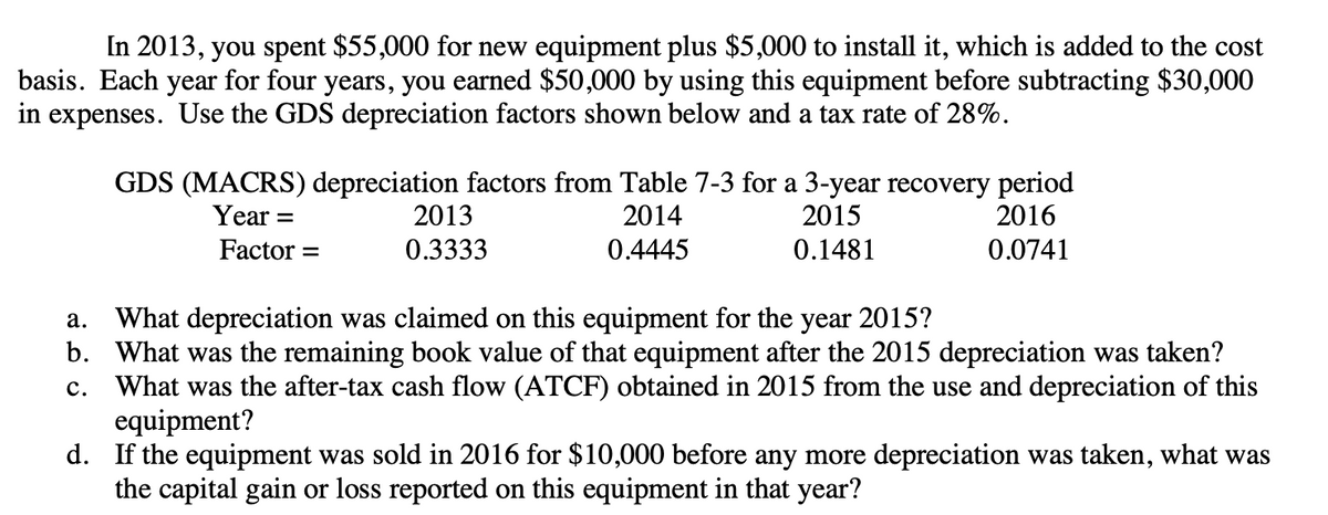 In 2013, you spent $55,000 for new equipment plus $5,000 to install it, which is added to the cost
basis. Each year for four years, you earned $50,000 by using this equipment before subtracting $30,000
in expenses. Use the GDS depreciation factors shown below and a tax rate of 28%.
GDS (MACRS) depreciation factors from Table 7-3 for a 3-year recovery period
Year: -
2014
2015
2016
0.0741
Factor =
0.4445
0.1481
2013
0.3333
a.
What depreciation was claimed on this equipment for the year 2015?
b. What was the remaining book value of that equipment after the 2015 depreciation was taken?
C. What was the after-tax cash flow (ATCF) obtained in 2015 from the use and depreciation of this
equipment?
d. If the equipment was sold in 2016 for $10,000 before any more depreciation was taken, what was
the capital gain or loss reported on this equipment in that year?