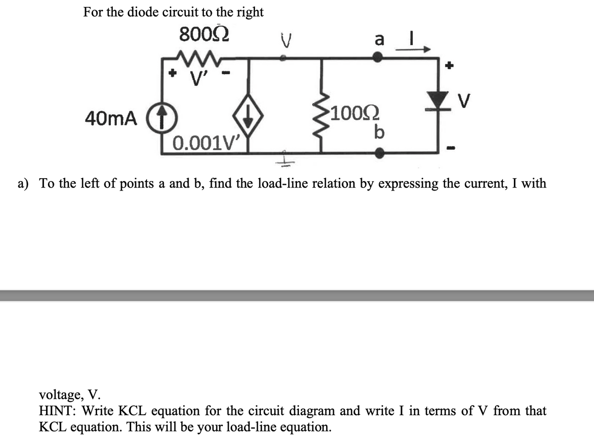 For the diode circuit to the right
8002
a
V'
V
40mA (T
1002
0.001V'
a) To the left of points a and b, find the load-line relation by expressing the current, I with
voltage, V.
HINT: Write KCL equation for the circuit diagram and write I in terms of V from that
KCL equation. This will be your load-line equation.
